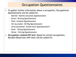 Occupation Questionnaires
• To gather further information about a occupation, Occupational
  Questionnaire will be called for.
   –   Mariner- Marine avocation Questionnaire
   –   Driver- Driving Questionnaire
   –   Pilot- Aviation Questionnaire
   –   Oil rig worker- Oil Rig Questionnaire
   –   Army personnel- Armed force Questionnaire**
   –   Diver – Diving Questionnaire
   –   Driver – Driving Questionnaire
• Occupation related HIV test: Based on certain occupations,
  Random Blood test (HIV test) will be called for.
 