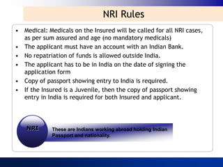 NRI Rules
• Medical: Medicals on the Insured will be called for all NRI cases,
  as per sum assured and age (no mandatory medicals)
• The applicant must have an account with an Indian Bank.
• No repatriation of funds is allowed outside India.
• The applicant has to be in India on the date of signing the
  application form
• Copy of passport showing entry to India is required.
• If the Insured is a Juvenile, then the copy of passport showing
  entry in India is required for both Insured and applicant.



    NRI      These are Indians working abroad holding Indian
             Passport and nationality.
 