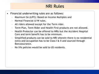 NRI Rules
• Financial underwriting rules are as follows:
    – Maximum SA (LIFE): Based on Income Multiples and
    – Normal Financial U/W rules.
    – All riders allowed except for the Term rider.
    – Term Plan, Term Rider and Health First products are not allowed.
    – Health Protector can be offered to NRIs but the Accident Hospital
      Care and term benefit has to be minimum.
    – Simplified products can be sold to NRI wherein there is no residential
      extra and occupation has to be Class I & II and sourced through
      Bancassurance.
    – No life policies would be sold to US residents.
 