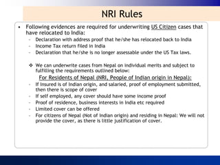 NRI Rules
• Following evidences are required for underwriting US Citizen cases that
  have relocated to India:
    –   Declaration with address proof that he/she has relocated back to India
    –   Income Tax return filed in India
    –   Declaration that he/she is no longer assessable under the US Tax laws.

     We can underwrite cases from Nepal on individual merits and subject to
      fulfilling the requirements outlined below:
         For Residents of Nepal (NRI, People of Indian origin in Nepal):
    –   If Insured is of Indian origin, and salaried, proof of employment submitted,
        then there is scope of cover
    –   If self employed, any cover should have some income proof
    –   Proof of residence, business interests in India etc required
    –   Limited cover can be offered
    –   For citizens of Nepal (Not of Indian origin) and residing in Nepal: We will not
        provide the cover, as there is little justification of cover.
 