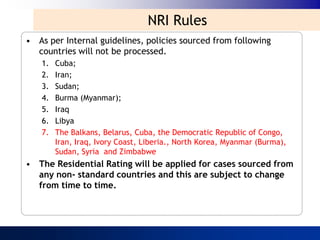 NRI Rules
• As per Internal guidelines, policies sourced from following
  countries will not be processed.
   1.   Cuba;
   2.   Iran;
   3.   Sudan;
   4.   Burma (Myanmar);
   5.   Iraq
   6.   Libya
   7.   The Balkans, Belarus, Cuba, the Democratic Republic of Congo,
        Iran, Iraq, Ivory Coast, Liberia., North Korea, Myanmar (Burma),
        Sudan, Syria and Zimbabwe
• The Residential Rating will be applied for cases sourced from
  any non- standard countries and this are subject to change
  from time to time.
 
