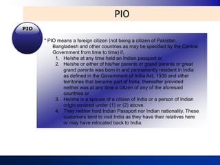 PIO
PIO

      " PIO means a foreign citizen (not being a citizen of Pakistan,
          Bangladesh and other countries as may be specified by the Central
          Government from time to time) if,
           1. He/she at any time held an Indian passport or
           2. He/she or either of his/her parents or grand parents or great
              grand parents was born in and permanently resident in India
              as defined in the Government of India Act, 1935 and other
              territories that became part of India, thereafter provided
              neither was at any time a citizen of any of the aforesaid
              countries or
           3. He/she is a spouse of a citizen of India or a person of Indian
              origin covered under (1) or (2) above.
           4. They neither hold Indian Passport nor Indian nationality. These
              customers tend to visit India as they have their relatives here
              or may have relocated back to India.
 
