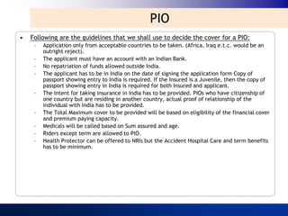 PIO
•   Following are the guidelines that we shall use to decide the cover for a PIO:
     –   Application only from acceptable countries to be taken. (Africa, Iraq e.t.c. would be an
         outright reject).
     –   The applicant must have an account with an Indian Bank.
     –   No repatriation of funds allowed outside India.
     –   The applicant has to be in India on the date of signing the application form Copy of
         passport showing entry to India is required. If the Insured is a Juvenile, then the copy of
         passport showing entry in India is required for both Insured and applicant.
     –   The Intent for taking insurance in India has to be provided. PIOs who have citizenship of
         one country but are residing in another country, actual proof of relationship of the
         individual with India has to be provided.
     –   The Total Maximum cover to be provided will be based on eligibility of the financial cover
         and premium paying capacity.
     –   Medicals will be called based on Sum assured and age.
     –   Riders except term are allowed to PIO.
     –   Health Protector can be offered to NRIs but the Accident Hospital Care and term benefits
         has to be minimum.
 
