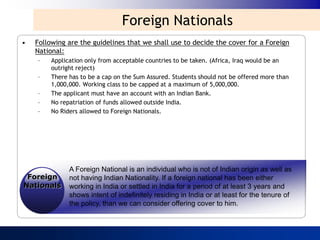 Foreign Nationals
•   Following are the guidelines that we shall use to decide the cover for a Foreign
    National:
    –    Application only from acceptable countries to be taken. (Africa, Iraq would be an
         outright reject)
    –    There has to be a cap on the Sum Assured. Students should not be offered more than
         1,000,000. Working class to be capped at a maximum of 5,000,000.
    –    The applicant must have an account with an Indian Bank.
    –    No repatriation of funds allowed outside India.
    –    No Riders allowed to Foreign Nationals.




               A Foreign National is an individual who is not of Indian origin as well as
 Foreign       not having Indian Nationality. If a foreign national has been either
Nationals      working in India or settled in India for a period of at least 3 years and
               shows intent of indefinitely residing in India or at least for the tenure of
               the policy, than we can consider offering cover to him.
 