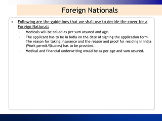 Foreign Nationals
•   Following are the guidelines that we shall use to decide the cover for a
    Foreign National:
    –   Medicals will be called as per sum assured and age.
    –   The applicant has to be in India on the date of signing the application form
        The reason for taking insurance and the reason and proof for residing in India
        (Work permit/Studies) has to be provided.
    –   Medical and financial underwriting would be as per age and sum assured.
 