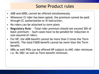 Some Product rules
• ADB and ADDL cannot be offered simultaneously
• Whenever CI rider has been opted, the premium cannot be paid
  through CC authorization or SI instruction.
• No riders can be attached to term plans
• Regulatory Rule: - Total rider premium should not exceed 30% of
  basic premium: - Such cases have to be pended for reduction in
  sum assured of riders.
• For HP, the ADB benefit cannot be more than 2 times the Term
  benefit. The total FADD benefit cannot be more than the Term
  benefit.
• NRIs as well PIOs can be offered HP subject to AHC rider minimum
  i.e. Rs.100/-as well as Term benefit minimum.
 