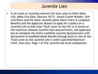 Juvenile Lien
• In all cases of Juveniles wherein the basic plan is either Maha
  Life, Maha Life Gold, Educare 18/21, Assure Career Builder, Unit
  Link Plans (and for other Juvenile plans where there is Lumpsum
  Benefit) and the Applicant desires to apply for a policy on a
  Juvenile Life so that total TALIC cover on the life is in excess of
  the maximum allowed Juvenile Sum Assured limits, the Applicant
  has to complete the entire modified Juvenile Questionnaire with
  declaration of modified death benefit through built in Lien (If the
  Total cover on the Juvenile Life is within specified Maximum
  Limit, than only Page 1 of The Juvenile has to be completed).
 