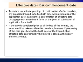 Effective date- Risk commencement date
• To reduce last minute pendings of confirmation of effective date,
  any proposed insured, who has birth date within 3 months of the
  application date, can submit a confirmation of effective date
  through general amendment form, at the point of submission of
  application form itself.
• If the case is completed prior to birth date of the Insured, the
  same would be taken as the effective date, however if processing
  of the case goes beyond the birth date of the Insured, than
  effective date confirmed by the insured is taken as the policy
  anniversary date.
 