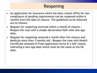 Reopening
• An application for insurance which has been closed (NTU) for non-
  compliance of pending requirements can be reopened within 6
  months from the date of closure. The guidelines to be followed
  are as follows:
• Request for reopening received within a month of closure :
  Reopen the case with a simple declaration/GAF with new app
  date.
• Request for reopening received a month after the closure and
  Medicals more than 3 months old : Reopen the case with Health
  Certificate (instead of Fresh application form) & a GAF clearly
  indicating a new app date which must be the same as the HC
  date.
 