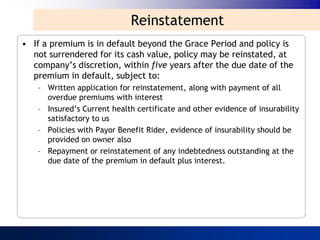 Reinstatement
• If a premium is in default beyond the Grace Period and policy is
  not surrendered for its cash value, policy may be reinstated, at
  company‟s discretion, within five years after the due date of the
  premium in default, subject to:
   – Written application for reinstatement, along with payment of all
     overdue premiums with interest
   – Insured‟s Current health certificate and other evidence of insurability
     satisfactory to us
   – Policies with Payor Benefit Rider, evidence of insurability should be
     provided on owner also
   – Repayment or reinstatement of any indebtedness outstanding at the
     due date of the premium in default plus interest.
 