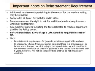 Important notes on Reinstatement Requirement
• Additional requirements pertaining to the reason for the medical rating
  may be required.
• FA includes all Basic, Term Rider and CI rider.
• Company reserves the right to ask for additional medical requirements
  whenever appropriate.
• Any examination fees including the fee applicable to medical report are
  paid by the Policy owner.
• For children below 13yrs of age a JMR would be required instead of
  ME.
• Note:
    –   Reinstatement requirements for juvenile policies are applicable as above.
    –   In a scenario, when a fresh case comes to us and there is a previous case, in
        lapsed state, irrespective of it being in the lapsed state, we will consider it,
        for the total face value on that life, (policies in the lapsed state for more than
        5 years, however, will not be considered) so that we do not miss on any
        medicals.
 