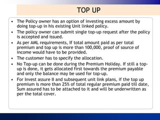 TOP UP
• The Policy owner has an option of investing excess amount by
  doing top-up in his existing Unit linked policy.
• The policy owner can submit single top-up request after the policy
  is accepted and issued.
• As per AML requirements, If total amount paid as per total
  premium and top up is more than 100,000, proof of source of
  income would have to be provided.
• The customer has to specify the allocation.
• No Top-up can be done during the Premium Holiday. If still a top-
  up is done, it gets allocated first towards the premium payable
  and only the balance may be used for top-up.
• For Invest assure II and subsequent unit link plans, if the top up
  premium is more than 25% of total regular premium paid till date,
  Sum assured has to be attached to it and will be underwritten as
  per the total cover.
 