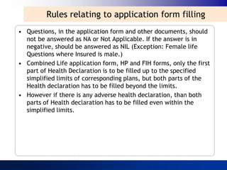 Rules relating to application form filling
• Questions, in the application form and other documents, should
  not be answered as NA or Not Applicable. If the answer is in
  negative, should be answered as NIL (Exception: Female life
  Questions where Insured is male.)
• Combined Life application form, HP and FIH forms, only the first
  part of Health Declaration is to be filled up to the specified
  simplified limits of corresponding plans, but both parts of the
  Health declaration has to be filled beyond the limits.
• However if there is any adverse health declaration, than both
  parts of Health declaration has to be filled even within the
  simplified limits.
 