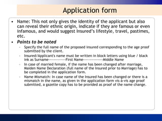 Application form
• Name: This not only gives the identity of the applicant but also
  can reveal their ethnic origin, indicate if they are famous or even
  infamous, and would suggest Insured‟s lifestyle, travel, pastimes,
  etc.
• Points to be noted
    –   Specify the full name of the proposed insured corresponding to the age proof
        submitted by the client.
    –   Insured/Applicant's name must be written in block letters using blue / black
        ink as Surname-------------First Name---------------Middle Name
    –   In case of married female, if the name has been changed after marriage,
        Maiden Name Declaration (full name of the Insured prior to Marriage) has to
        be completed in the application form.
    –   Name Mismatch: In case name of the Insured has been changed or there is a
        mismatch in the name, as given in the application form vis-à-vis age proof
        submitted, a gazette copy has to be provided as proof of the name change.
 