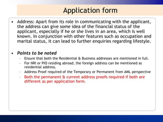 Application form
• Address: Apart from its role in communicating with the applicant,
  the address can give some idea of the financial status of the
  applicant, especially if he or she lives in an area, which is well
  known. In conjunction with other features such as occupation and
  marital status, it can lead to further enquiries regarding lifestyle.

• Points to be noted
    –   Ensure that both the Residential & Business addresses are mentioned in full.
    –   For NRI or PIO residing abroad, the foreign address can be mentioned as
        residential address.
    –   Address Proof required of the Temporary or Permanent from AML perspective
    – Both the permanent & current address proofs required if both are
      different as per application form.
 