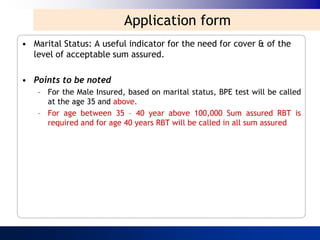Application form
• Marital Status: A useful indicator for the need for cover & of the
  level of acceptable sum assured.

• Points to be noted
    – For the Male Insured, based on marital status, BPE test will be called
      at the age 35 and above.
    – For age between 35 – 40 year above 100,000 Sum assured RBT is
      required and for age 40 years RBT will be called in all sum assured
 