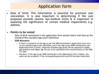 Application form
• Date of birth: This information is essential for premium rate
  calculation. It is also important in determining if the sum
  proposed exceeds routine non-medical limits & is important in
  assessing the significance of certain medical impairments e.g.
  Asthma.

• Points to be noted
   –   Date of Birth mentioned in the application form should match with that on the
       standard/Non standard Age proof submitted.
   –   DOB Mismatch:
        • If there is mismatch of the Age as per the DOB mentioned in Application form vis-a
          vis non standard age proof submitted, and if the Age as per DOB mentioned in the
          Application form is lower, alternate Standard age proof will be required or higher
          age premium and higher age SIS can to be submitted with reconfirmation of the DOB
          in a GAF.
        • However, if the Age as per DOB mentioned in the Application form is higher, the
          same can be accepted, if the corresponding premium and SIS has been submitted.
 
