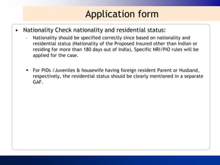 Application form
• Nationality Check nationality and residential status:
    –   Nationality should be specified correctly since based on nationality and
        residential status (Nationality of the Proposed Insured other than Indian or
        residing for more than 180 days out of India), Specific NRI/PIO rules will be
        applied for the case.


     For PIOs /Juveniles & housewife having foreign resident Parent or Husband,
      respectively, the residential status should be clearly mentioned in a separate
      GAF.
 