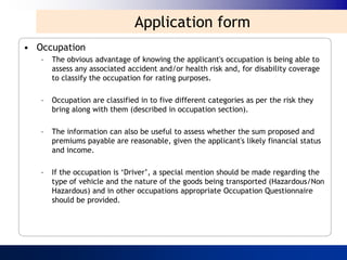 Application form
• Occupation
   –   The obvious advantage of knowing the applicant's occupation is being able to
       assess any associated accident and/or health risk and, for disability coverage
       to classify the occupation for rating purposes.

   –   Occupation are classified in to five different categories as per the risk they
       bring along with them (described in occupation section).

   –   The information can also be useful to assess whether the sum proposed and
       premiums payable are reasonable, given the applicant's likely financial status
       and income.

   –   If the occupation is „Driver‟, a special mention should be made regarding the
       type of vehicle and the nature of the goods being transported (Hazardous/Non
       Hazardous) and in other occupations appropriate Occupation Questionnaire
       should be provided.
 