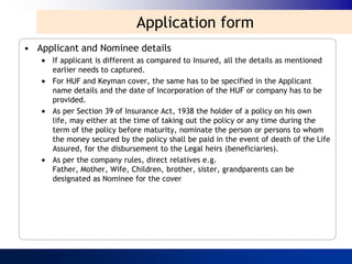 Application form
• Applicant and Nominee details
      If applicant is different as compared to Insured, all the details as mentioned
      earlier needs to captured.
      For HUF and Keyman cover, the same has to be specified in the Applicant
      name details and the date of Incorporation of the HUF or company has to be
      provided.
      As per Section 39 of Insurance Act, 1938 the holder of a policy on his own
      life, may either at the time of taking out the policy or any time during the
      term of the policy before maturity, nominate the person or persons to whom
      the money secured by the policy shall be paid in the event of death of the Life
      Assured, for the disbursement to the Legal heirs (beneficiaries).
      As per the company rules, direct relatives e.g.
      Father, Mother, Wife, Children, brother, sister, grandparents can be
      designated as Nominee for the cover
 