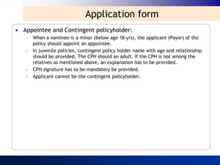 Application form
• Appointee and Contingent policyholder:
   –   When a nominee is a minor (below age 18 yrs), the applicant (Payor) of the
       policy should appoint an appointee.
   –   In juvenile policies, contingent policy holder name with age and relationship
       should be provided, The CPH should an adult. If the CPH is not among the
       relatives as mentioned above, an explanation has to be provided.
   –   CPH signature has to be mandatory be provided.
   –   Applicant cannot be the contingent policyholder.
 