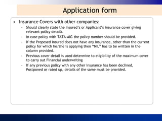 Application form
• Insurance Covers with other companies:
   –   Should clearly state the Insured‟s or Applicant‟s insurance cover giving
       relevant policy details.
   –   In case policy with TATA-AIG the policy number should be provided.
   –   If the Proposed Insured does not have any insurance, other than the current
       policy for which he/she is applying then “NIL” has to be written in the
       column provided.
   –   Previous cover detail is used determine to eligibility of the maximum cover
       to carry out Financial underwriting
   –   If any previous policy with any other Insurance has been declined,
       Postponed or rated up, details of the same must be provided.
 