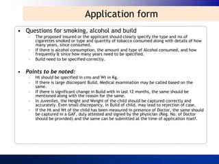 Application form
• Questions for smoking, alcohol and build
   –   The proposed insured or the applicant should clearly specify the type and no.of
       cigarettes smoked or type and quantity of tobacco consumed along with details of how
       many years, since consumed.
   –   If there is alcohol consumption, the amount and type of Alcohol consumed, and how
       frequently & since how many years need to be specified.
   –   Build need to be specified correctly.


• Points to be noted:
   –   Ht should be specified in cms and Wt in Kg.
   –   If there is large discrepant Build, Medical examination may be called based on the
       same.
   –   If there is significant change in Build with in last 12 months, the same should be
       mentioned along with the reason for the same.
   –   In Juveniles, the Height and Weight of the child should be captured correctly and
       accurately. Even small discrepancy, in Build of child, may lead to rejection of case.
   –   If the Ht and Wt of the child has been measured in presence of Doctor, the same should
       be captured in a GAF, duly attested and signed by the physician (Reg. No. of Doctor
       should be provided) and the same can be submitted at the time of application itself.
 