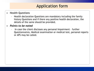 Application form
• Health Questions
   – Health declaration Questions are mandatory including the family
     history Questions and if there any positive health declaration, the
     details of the same should be provided.
• Points to be noted
   –    In case the client discloses any personal Impairment – further
       Questionnaires, Medical examination or medical test, personal reports
       or APS may be called.
 