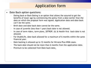 Application form
• Date Back option questions:
   –   Dating back or Back Dating is an option that allows the assured to get the
       benefits of lower age by commencing the policy from a date earlier than the
       date on which the proposal form was signed. Application date and date back
       can‟t be the same.
   –   Birth date and date back date cannot be the same.
   –   In case of juvenile (less than 1 year) back date is not allowed.
   –   In case of term riders, term plans, 20TROP, UL & Health first back date is not
       allowed.
   –   For ShubhLife, date back allowed for a maximum of 6 months within the same
       financial year.
   –   Date backing is allowed up to 12 months for Nirvana Plus-WSM cases.
   –   The back date should not be more than 6 months from the application date.
   –   Premium to be collected from Date back date.
 