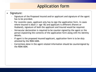 Application form
• Signature:
   –   Signature of the Proposed Insured and/or applicant and signature of the agent
       has to be provided.
   –   For Juvenile cases, applicant only has to sign the application form. In cases
       where Insured is Adult (> age 18) and applicant is different (Parent or
       Husband), signature of both the applicant and Insured would be required.
   –   Vernacular declaration is required to be counter-signed by the agent or the
       person explaining the contents of the application form along with his identity
       details.
   –   If agent is the proposed insured/applicant, application form is to be duly
       attested by the RDM/ADM.
   –   Corrections done in the agent related information should be countersigned by
       the RDM/ADM.
 