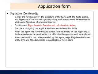 Application form
• Signature (Continued):
   –   In HUF and Keyman cover, the signature of the Karta with the Karta stamp,
       and Signature of Authorized signatory along with stamp would be required in
       addition to Signature of proposed insured.
   –   For Illiterate Right thumb in Females and Left thumb in Males.
   –   The place of signing the application form has to be within India.
   –   When the agent has filled the application form on behalf of the Applicant, a
       declaration has to be provided to the effect by the agent as well as Applicant.
   –   Also a declaration has to be provided by the agent, regarding the submission
       of the KYC and AML documents in non Health or Term plans
 