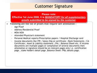 Customer Signature
                                Please note:
     Effective 1st June 2008, it is MANDATORY for all supplementary
             proofs submitted to be signed by the customer.
• Following are the list of proofs that require self attestation :
    –   Age Proof
    –   Address/Residential Proof
    –   MOA/AOA
    –   Attended Physician's statement
    –   Personal Medical reports/Prescription papers / Hospital Discharge card
    –   Income documents like ITR ; Salary Slip or certificate ; Bank Statements ; CA
        Certificate ; Asset & Liability statement ; PnL ; Balance Sheet etc. If income
        documents are multiple pages or compilation of several documents then
        attestation or signature should be on relevant pages only i.e. certification
        page , stake holder's detail page ,Balance Sheet /P&L details page.
 