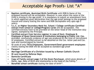 Acceptable Age Proofs- List “A”
•   Baptism certificate, Municipal Birth Certificate with DOB & Name of the
    proposed Insured will be acceptable. However in case where the name of the
    child is missing in the age proof, it is mandatory to submit an amendment form
    in which applicant gives declaration that the age proof belongs to the proposed
    insured and clearly stating the name and DOB (acceptable only upto age 5
    years).
•   S.L.C. or Higher Secondary Mark list, School / College certificate/Certified
    extract from school or college/Progress Cards will be acceptable. The
    certified extracts have to be provided on the letter head of the institution duly
    signed, stamped by the Principal.
•   Certified extract from Service register in case of Govt. Employee &
    Employee of Quasi Government & Institutions belonging to Public Ltd. Cos.
    provided, conclusively evidence of age was produced at the time of recruitment
    of employees. Certified extract to be obtained on the Cos. letter pad and Cos.
    seal and countersigned by insured.
•   ID cards of only TATA Employees, Government/Semi government employees
    clearly stating the DOB will be accepted as standard age proof
•   Passport
•   Marriage Certificate of a Christian issued by a Roman Catholic Church
•   ID card issued by Defense Dept.
•   Domicile Certificate
•   Copy of Family extract page 2 of the Gram Panchayat, which gives details of
    Name, Age, Date of Birth and relationship to the head of the Family *
•   Bonafide school certificate stating the date of birth**.
 
