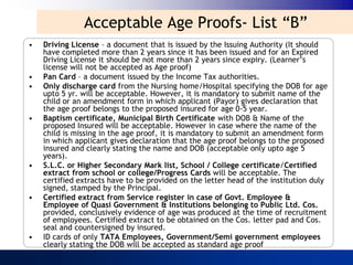 Acceptable Age Proofs- List “B”
•   Driving License – a document that is issued by the Issuing Authority (It should
    have completed more than 2 years since it has been issued and for an Expired
    Driving License it should be not more than 2 years since expiry. (Learner‟s
    license will not be accepted as Age proof)
•   Pan Card – a document issued by the Income Tax authorities.
•   Only discharge card from the Nursing home/Hospital specifying the DOB for age
    upto 5 yr. will be acceptable. However, it is mandatory to submit name of the
    child or an amendment form in which applicant (Payor) gives declaration that
    the age proof belongs to the proposed insured for age 0-5 year.
•   Baptism certificate, Municipal Birth Certificate with DOB & Name of the
    proposed Insured will be acceptable. However in case where the name of the
    child is missing in the age proof, it is mandatory to submit an amendment form
    in which applicant gives declaration that the age proof belongs to the proposed
    insured and clearly stating the name and DOB (acceptable only upto age 5
    years).
•   S.L.C. or Higher Secondary Mark list, School / College certificate/Certified
    extract from school or college/Progress Cards will be acceptable. The
    certified extracts have to be provided on the letter head of the institution duly
    signed, stamped by the Principal.
•   Certified extract from Service register in case of Govt. Employee &
    Employee of Quasi Government & Institutions belonging to Public Ltd. Cos.
    provided, conclusively evidence of age was produced at the time of recruitment
    of employees. Certified extract to be obtained on the Cos. letter pad and Cos.
    seal and countersigned by insured.
•   ID cards of only TATA Employees, Government/Semi government employees
    clearly stating the DOB will be accepted as standard age proof
 