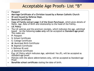 Acceptable Age Proofs- List “B”
•   Passport
•   Marriage Certificate of a Christian issued by a Roman Catholic Church
•   ID card issued by Defense Dept.
•   Domicile Certificate
•   Copy of Family extract page 2 of the Gram Panchayat, which gives details of
    Name, Age, Date of Birth and relationship to the head of the Family.
•   LIC Policy –
•   The LIC policies and the premium receipts, which indicates the age, admitted
    based on the following codes only will be accepted as Standard age proof.
    The codes are
•   P: Passport
•   S: School Certificate
•   C: College Certificate
•   M: Municipal Birth Certificate
•   B: Baptism Certificate
•   I: Defense ID card
•   J: Domicile Certificate
•   E.g. LIC Policy which indicates Age, admitted: Yes (P), will be accepted as
    standard age proof.
•   Policies with the above abbreviations only, will be accepted as Standard age
    Proof.
•   Bonafide school certificate stating the date of birth.
 