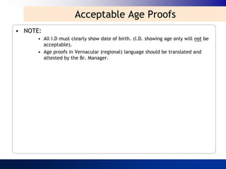 Acceptable Age Proofs
• NOTE:
      • All I.D must clearly show date of birth. (I.D. showing age only will not be
        acceptable).
      • Age proofs in Vernacular (regional) language should be translated and
        attested by the Br. Manager.
 