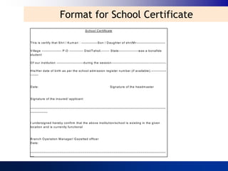 Format for School Certificate
                                                   S ch o o l C e rtificate



T h is is ce rtify th at S hri / K u m a ri : --------------S o n / D a u g hte r of shri/M r-------------------------

V illa g e ----------------- P .O ------------ D ist/T a hsil.------- S ta te----------------- w a s a b o n afid e
stu d e n t

O f o u r in stitutio n ----------------------- d urin g th e se ssio n --------------------------------- --------------.

H is/H e r d a te of b irth a s pe r th e sch o o l a d m issio n re g ister n um b er (if a va ila b le ). -------------
-------



D a te :                                                                 S ig n a ture of th e h e a dm aste r



S ig n a ture of th e in sure d / a p p lica n t

______________________________________________________________________
_________



I u n d ersig n e d h e reb y co nfirm th at th e a b o ve in stitu t io n /sch o o l is e xistin g in th e g ive n
lo ca tio n a n d is cu rre n tly fu n ctio n a l



B ra n ch O p e ratio n M a n a g er/ G a ze tte d office r
D a te :

______________________________________________________________________
__
 