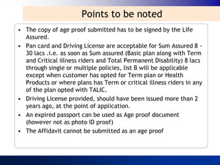 Points to be noted
• The copy of age proof submitted has to be signed by the Life
  Assured.
• Pan card and Driving License are acceptable for Sum Assured 8 -
  30 lacs .i.e. as soon as Sum assured (Basic plan along with Term
  and Critical illness riders and Total Permanent Disability) 8 lacs
  through single or multiple policies, list B will be applicable
  except when customer has opted for Term plan or Health
  Products or where plans has Term or critical illness riders in any
  of the plan opted with TALIC.
• Driving License provided, should have been issued more than 2
  years ago, at the point of application.
• An expired passport can be used as Age proof document
  (however not as photo ID proof)
• The Affidavit cannot be submitted as an age proof
 