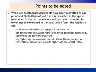 Points to be noted
• When two substandard documents have been submitted as Age
  proof and Photo ID proof and there is mismatch in the age as
  mentioned in the two documents and customer has opted for
  lower age as mentioned in the Application form, the Applicant
  can
   – provide a a alternative std age proof document or
   – can take higher age as per higher age giving document submitted,
     confirming the same by a GAF and
   – pay higher age premium and provide SIS for the higher Age in
     conventional plan or just provide higher age SIS for ULIP plans.
 