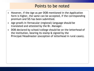 Points to be noted
• However, if the Age as per DOB mentioned in the Application
  form is higher, the same can be accepted, if the corresponding
  premium and SIS has been submitted.
• Age proofs in Vernacular (regional) language should be
  translated and attested by the Br. Manager.
• DOB declared by school/college should be on the letterhead of
  the institution, bearing its stamp & signed by the
  Principal/Headmaster (exception of letterhead in rural cases).
 