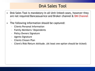 DnA Sales Tool
• DnA Sales Tool is mandatory in all Unit linked cases, however they
  are not required Bancassuarnce and Broker channel & DM Channel
  .
• The following information should be captured:
   –   Clients Personal Information
   –   Family Members/ Dependents
   –   Policy Owners Signature
   –   Agents Signature
   –   Clients Chosen Plan
   –   Client's Risk/Return Attitude. (At least one option should be ticked)
 
