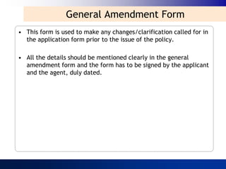 General Amendment Form
• This form is used to make any changes/clarification called for in
  the application form prior to the issue of the policy.

• All the details should be mentioned clearly in the general
  amendment form and the form has to be signed by the applicant
  and the agent, duly dated.
 
