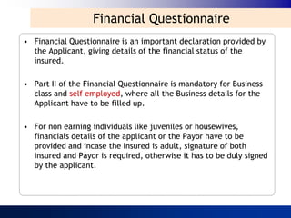 Financial Questionnaire
• Financial Questionnaire is an important declaration provided by
  the Applicant, giving details of the financial status of the
  insured.

• Part II of the Financial Questionnaire is mandatory for Business
  class and self employed, where all the Business details for the
  Applicant have to be filled up.

• For non earning individuals like juveniles or housewives,
  financials details of the applicant or the Payor have to be
  provided and incase the Insured is adult, signature of both
  insured and Payor is required, otherwise it has to be duly signed
  by the applicant.
 