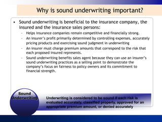 Why is sound underwriting important?
• Sound underwriting is beneficial to the insurance company, the
  insured and the insurance sales persons:
    –   Helps insurance companies remain competitive and financially strong.
    –   An insurer‟s profit primarily determined by controlling expenses, accurately
        pricing products and exercising sound judgment in underwriting
    –   An insurer must charge premium amounts that correspond to the risk that
        each proposed insured represents.
    –   Sound underwriting benefits sales agent because they can use an insurer‟s
        sound underwriting practices as a selling point to demonstrate the
        company‟s focus on fairness to policy owners and its commitment to
        financial strength.




   Sound
Underwriting        Underwriting is considered to be sound if each risk is
                    evaluated accurately, classified properly, approved for an
                    appropriate premium amount, or denied accurately
 