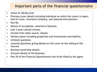 Important parts of the financial questionnaire
•   Intent of taking cover
•   Previous cover details including Individual on which the covers is taken,
    kind of cover, Insurance company, sum assured and premium.
•   Pan No.
•   Nature of occupation, salaried or Business.
•   Last 3 years annual income.
•   Income from other source, details.
•   Various assets including properties and investments and liability.
•   Lifestyle questions
•   Juvenile Questions giving details on life cover on the sibling of the
    insured.
•   Business ownership details.
•   Account details of the Business.
•   Part III of the Financial Questionnaire has to be filled by the agent.
 