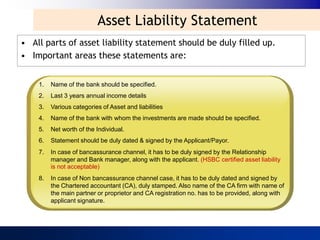 Asset Liability Statement
• All parts of asset liability statement should be duly filled up.
• Important areas these statements are:


    1.   Name of the bank should be specified.
    2.   Last 3 years annual income details
    3.   Various categories of Asset and liabilities
    4.   Name of the bank with whom the investments are made should be specified.
    5.   Net worth of the Individual.
    6.   Statement should be duly dated & signed by the Applicant/Payor.
    7.   In case of bancassurance channel, it has to be duly signed by the Relationship
         manager and Bank manager, along with the applicant. (HSBC certified asset liability
         is not acceptable)
    8.   In case of Non bancassurance channel case, it has to be duly dated and signed by
         the Chartered accountant (CA), duly stamped. Also name of the CA firm with name of
         the main partner or proprietor and CA registration no. has to be provided, along with
         applicant signature.
 