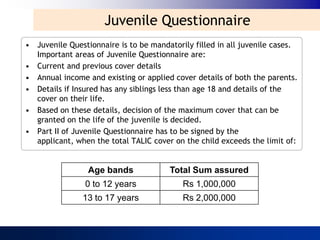 Juvenile Questionnaire
• Juvenile Questionnaire is to be mandatorily filled in all juvenile cases.
  Important areas of Juvenile Questionnaire are:
• Current and previous cover details
• Annual income and existing or applied cover details of both the parents.
• Details if Insured has any siblings less than age 18 and details of the
  cover on their life.
• Based on these details, decision of the maximum cover that can be
  granted on the life of the juvenile is decided.
• Part II of Juvenile Questionnaire has to be signed by the
  applicant, when the total TALIC cover on the child exceeds the limit of:


                 Age bands             Total Sum assured
                0 to 12 years              Rs 1,000,000
               13 to 17 years              Rs 2,000,000
 