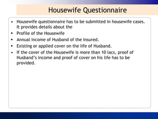 Housewife Questionnaire
• Housewife questionnaire has to be submitted in housewife cases.
  It provides details about the
 Profile of the Housewife
 Annual income of Husband of the Insured.
 Existing or applied cover on the life of Husband.
• If the cover of the Housewife is more than 10 lacs, proof of
  Husband‟s income and proof of cover on his life has to be
  provided.
 