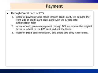 Payment
• Through Credit card or ECS :
   1. Incase of payment to be made through credit card, we require the
      front side of credit card copy along with the Credit card
      authorization form
   2. Incase of Auto premium payment through ECS we require the original
      forms to submit to the POS dept and not the Xerox.
   3. Incase of Debit card instruction, only debit card copy is sufficient.
 