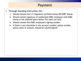 Payment
• Through Standing Instruction (SI) :
   1. Should contain the S.V (Signature verified) stamp OR HSBC Stamp.
   2. Should contain signature of authorized HSBC employee with HSBC
      stamp in the allotted space below "For bank use only".
   3. Should contain the HSBC employee's signing number.
   4. If there is any alteration in the account number, policy number,
      policy name or amount, should be countersigned.
 